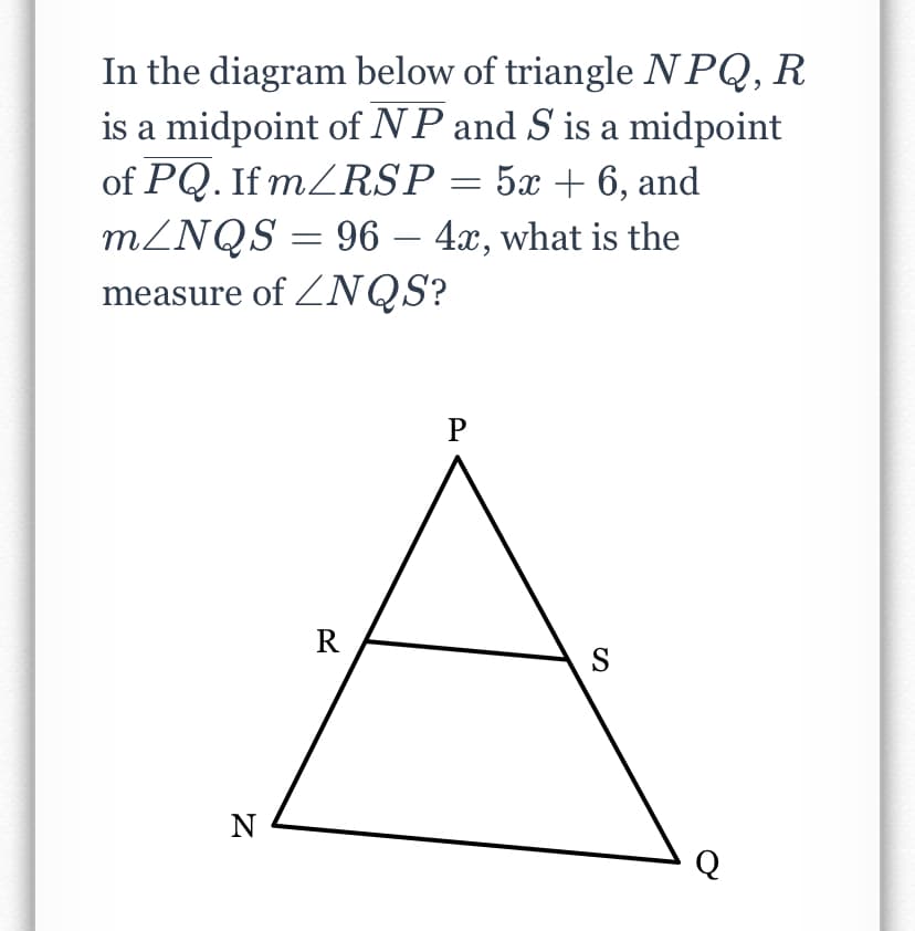 In the diagram below of triangle NPQ, R
is a midpoint of NP and S is a midpoint
of PQ. If MZRSP = 5x + 6, and
MZNQS = 96 – 4x, what is the
measure of ZNQS?
-
R
S
N
Q
