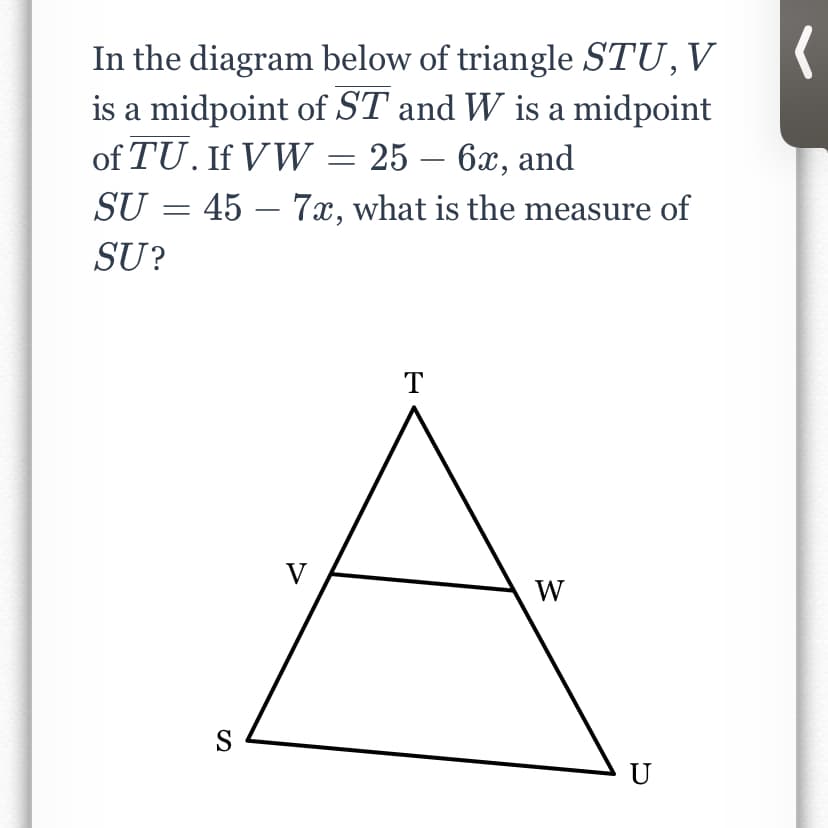 In the diagram below of triangle STU,V
is a midpoint of ST and W is a midpoint
of TU. If VW = 25 – 6x, and
SU = 45 – 7x, what is the measure of
SU?
T
V
W
S
U
