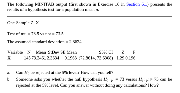 The following MINITAB output (first shown in Exercise 16 in Section 6.1) presents the
results of a hypothesis test for a population mean u.
One-Sample Z: X
Test of mu = 73.5 vs not = 73.5
The assumed standard deviation = 2.3634
Variable N Mean StDev SE Mean
95% CI
х
145 73.2461 2.3634
0.1963 (72.8614, 73.6308) –1.29 0.196
a.
Can Họ be rejected at the 5% level? How can you tell?
b. Someone asks you whether the null hypothesis H,: H = 73 versus H1: H# 73 can be
rejected at the 5% level. Can you answer without doing any calculations? How?
