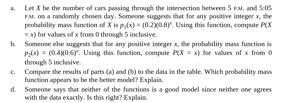 a.
Let X be the number of cars passing through the intersection between 5 p.M. and 5:05
P.M. on a randomly chosen day. Someone suggests that for any positive integer x, the
probability mass function of X is p,(x) = (0.2)(0.8)*. Using this function, compute P(X
= x) for values of x from 0 through 5 inclusive.
b.
Someone else suggests that for any positive integer x, the probability mass function is
P2(x) = (0.4)(0.6)*. Using this function, compute P(X
through 5 inclusive.
Compare the results of parts (a) and (b) to the data in the table. Which probability mass
function appears to be the better model? Explain.
d.
x) for values of x from 0
%3D
C.
Someone says that neither of the functions is a good model since neither one agrees
with the data exactly. Is this right? Explain.
