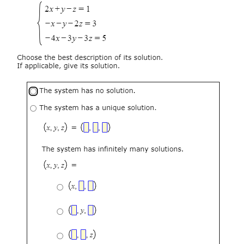 2x+y-z = 1
-x-y-2z = 3
-4x-3y-3z = 5
Choose the best description of its solution.
If applicable, give its solution.
The system has no solution.
The system has a unique solution.
(x. y, z) = (I)
The system has infinitely many solutions.
(x, y, z) =
o (x, 1D
