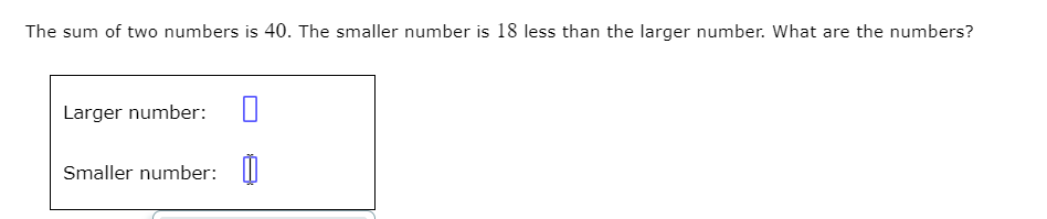 The sum of two numbers is 40. The smaller number is 18 less than the larger number. What are the numbers?
Larger number:
Smaller number: I

