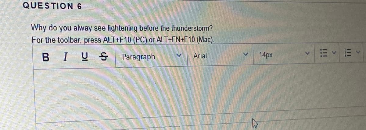 QUESTION 6
Why do you alway see lightening before the thunderstorm?
For the toolbar, press ALT+F10 (PC) or ALT+FN+F10 (Mac).
B IUS
Paragraph
Arial
14px
I1I
211
<>

