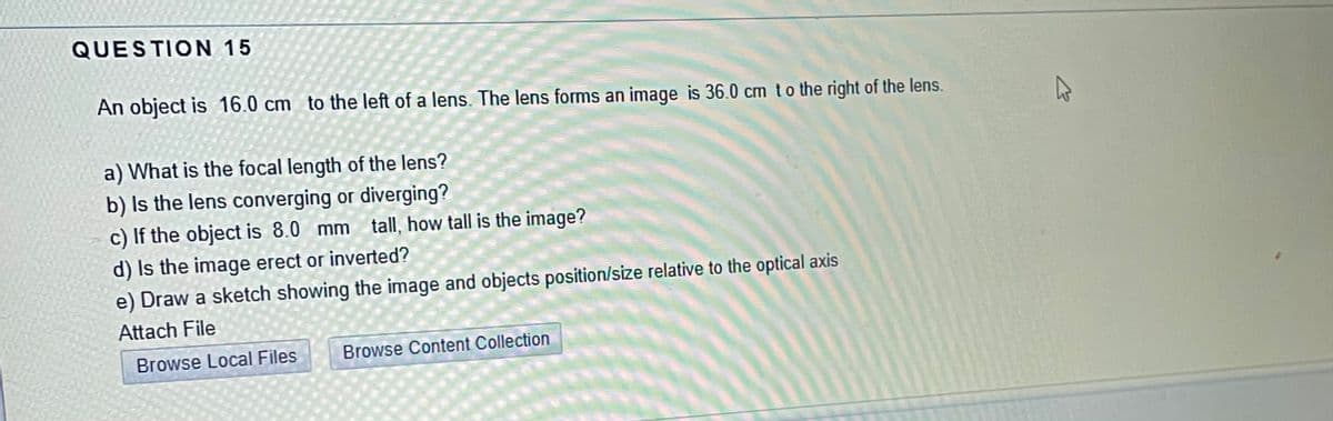 QUESTION 15
An object is 16.0 cm to the left of a lens. The lens forms an image is 36.0 cm to the right of the lens.
a) What is the focal length of the lens?
b) Is the lens converging or diverging?
c) If the object is 8.0 mm tall, how tall is the image?
d) Is the image erect or inverted?
e) Draw a sketch showing the image and objects position/size relative to the optical axis
Attach File
Browse Local Files
Browse Content Collection
