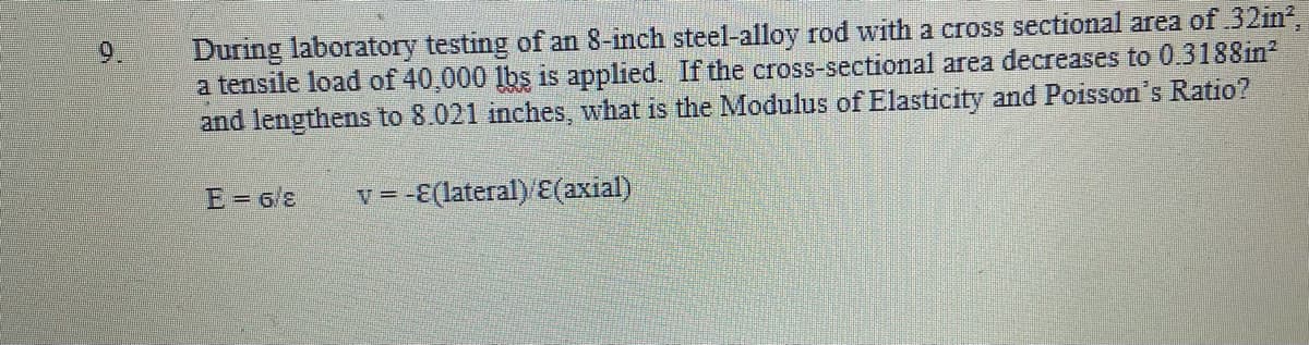 During laboratory testing of an 8-inch steel-alloy rod with a cross sectional area of 32in?,
a tensile load of 40,000 lbs is applied. If the cross-sectional area decreases to 0.3188in?
and lengthens to 8.021 inches, what is the Modulus of Elasticity and Poisson's Ratio?
E= 6/
v = -E(lateral) E(axial)
