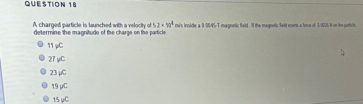 QUESTION 18
A charged particle is launched with a velocity of 5.2 x 104 m/s inside a 0.0045-T magnetic field. If the magnetic field exerts a force of 0.0026 N on the particle,
determine the magnitude of the charge on the particle.
11 µC
O 27 µC
23 μC
19 μC
15 μC
