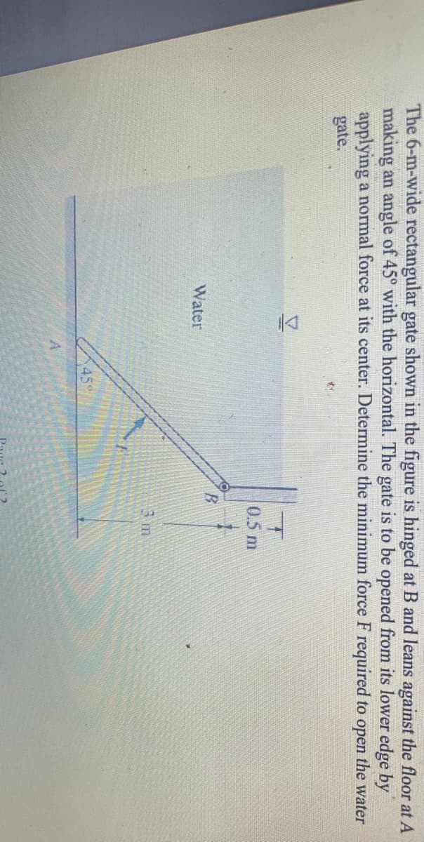 The 6-m-wide rectangular gate shown in the figure is hinged at B and leans against the floor at A
making an angle of 45° with the horizontal. The gate is to be opened from its lower edge by
applying a normal force at its center. Determine the minimum force F required to open the water
gate.
0.5 m
Water
3 m
45"
