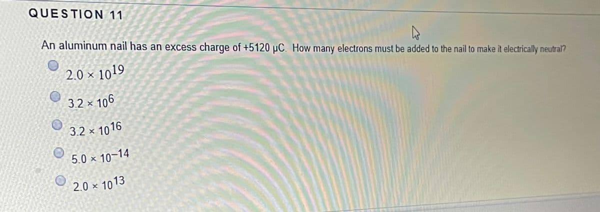 QUESTION 11
An aluminum nail has an excess charge of +5120 µC. How many electrons must be added to the nail to make it electrically neutral?
2.0 × 1019
3.2 × 106
3.2 × 1016
5.0 × 10–14
2.0 × 1013
