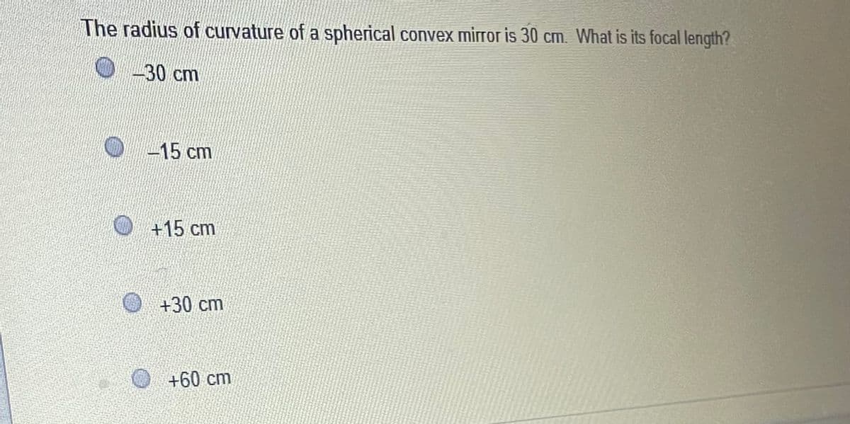 The radius of curvature of a spherical convex mirror is 30 cm. What is its focal length?
0-30 cm
O-15 cm
+15 cm
+30cm
+60 cm
