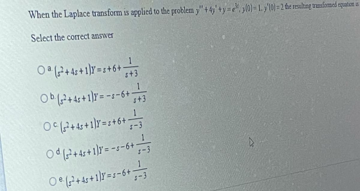 When the Laplace transform is applied to the problem y" + 4y' + y=e", y(0)= 1. y'(0)= 2 the resulting transformed equation is
Select the correct answer
O (?+4s+1]Y=s+6+
1
s+3
Ob(?+4s+1]Y= -s-6+
s+3
O(?+ 4s+1]Y=s+6+
s-3
Od (?+ 4s+1)Y = -s-6+
5-3
O (7+4s+1]Y=s-6+
