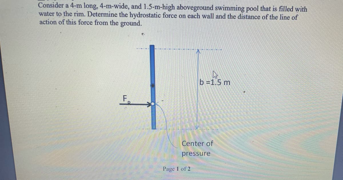 Consider a 4-m long, 4-m-wide, and 1.5-m-high aboveground swimming pool that is filled with
water to the rim. Determine the hydrostatic force on each wall and the distance of the line of
action of this force from the ground.
b =1.5 m
F
Center of
pressure
Page 1 of 2
