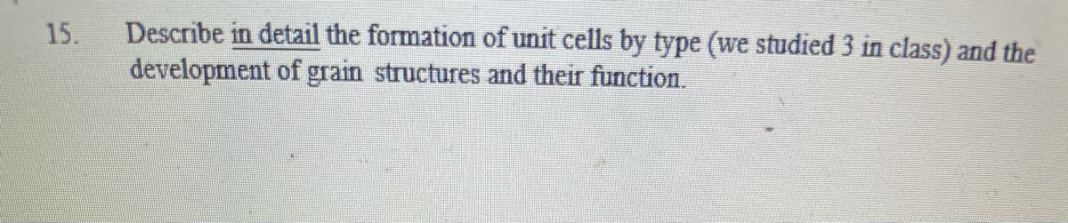 Describe in detail the formation of unit cells by type (we studied 3 in class) and the
development of grain structures and their function.
15.
