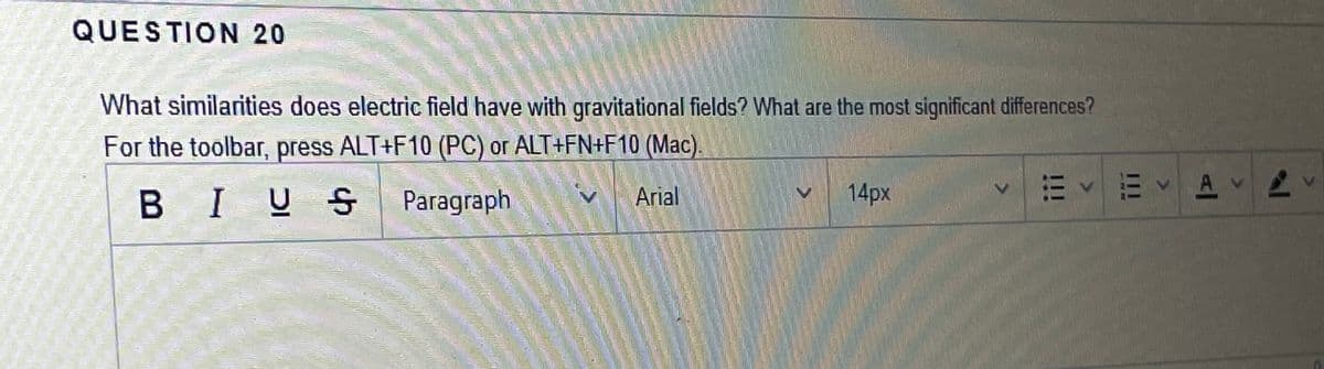 QUESTION 20
What similarities does electric field have with gravitational fields? What are the most significant differences?
For the toolbar, press ALT+F10 (PC) or ALT+FN+F10 (Mac).
14px
E V E AV
B IUS
Paragraph
Arial
