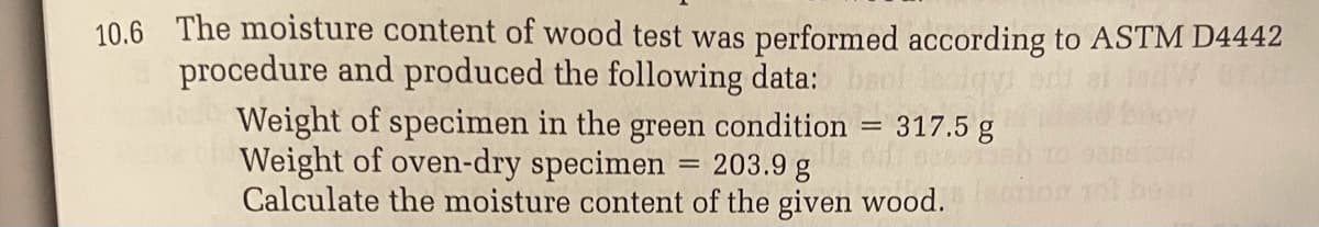 10.6 The moisture content of wood test was performed according to ASTM D4442
procedure and produced the following data:
Weight of specimen in the green condition = 317.5 g
Weight of oven-dry specimen
Calculate the moisture content of the given wood.
203.9 g
%3D
