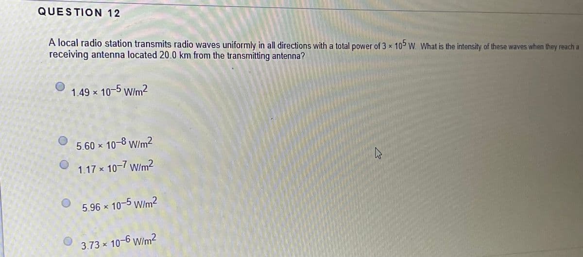 QUESTION 12
A local radio station transmits radio waves uniformly in all directions with a total power of 3 x 105 W. What is the intensity of these waves when they reach a
receiving antenna located 20.0 km from the transmitting antenna?
1.49 x 10-5 W/m2
5.60 x 10-8 W/m2
1.17 x 10-7 w/m?
5.96 x 10-5 W/m2
3.73 × 10-6 Wim2
