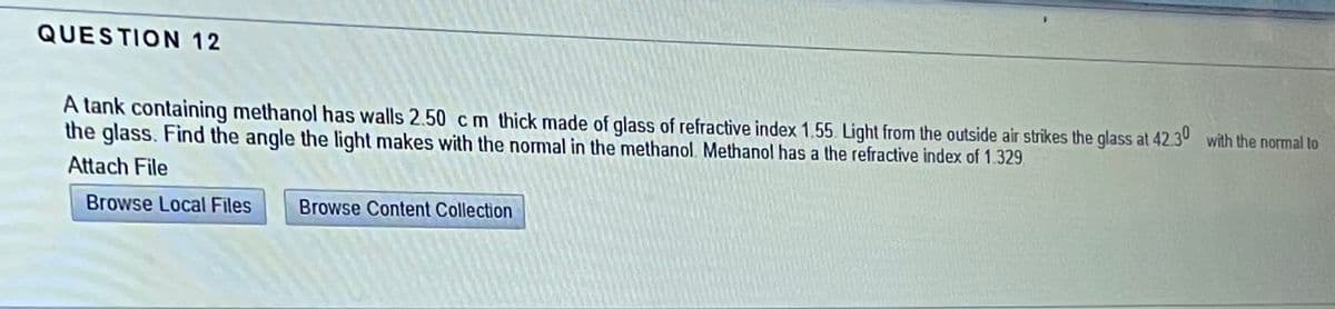 QUESTION 12
A tank containing methanol has walls 2.50 cm thick made of glass of refractive index 1.55. Light from the outside air strikes the glass at 42.30 with the normal to
the glass. Find the angle the light makes with the normal in the methanol. Methanol has a the refractive index of 1.329.
Attach File
Browse Local Files
Browse Content Collection
