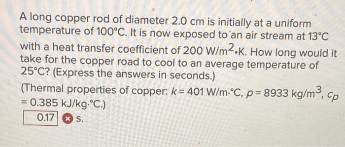 A long copper rod of diameter 2.0 cm is initially at a uniform
temperature of 100°C. It is now exposed to an air stream at 13°C
with a heat transfer coefficient of 200 W/m2.K. How long would it
take for the copper road to cool to an average temperature of
25°C? (Express the answers in seconds.)
(Thermal properties of copper: k= 401 W/m-°C, p= 8933 kg/m, cp
= 0.385 kJ/kg-°C.)
0.178 s.
