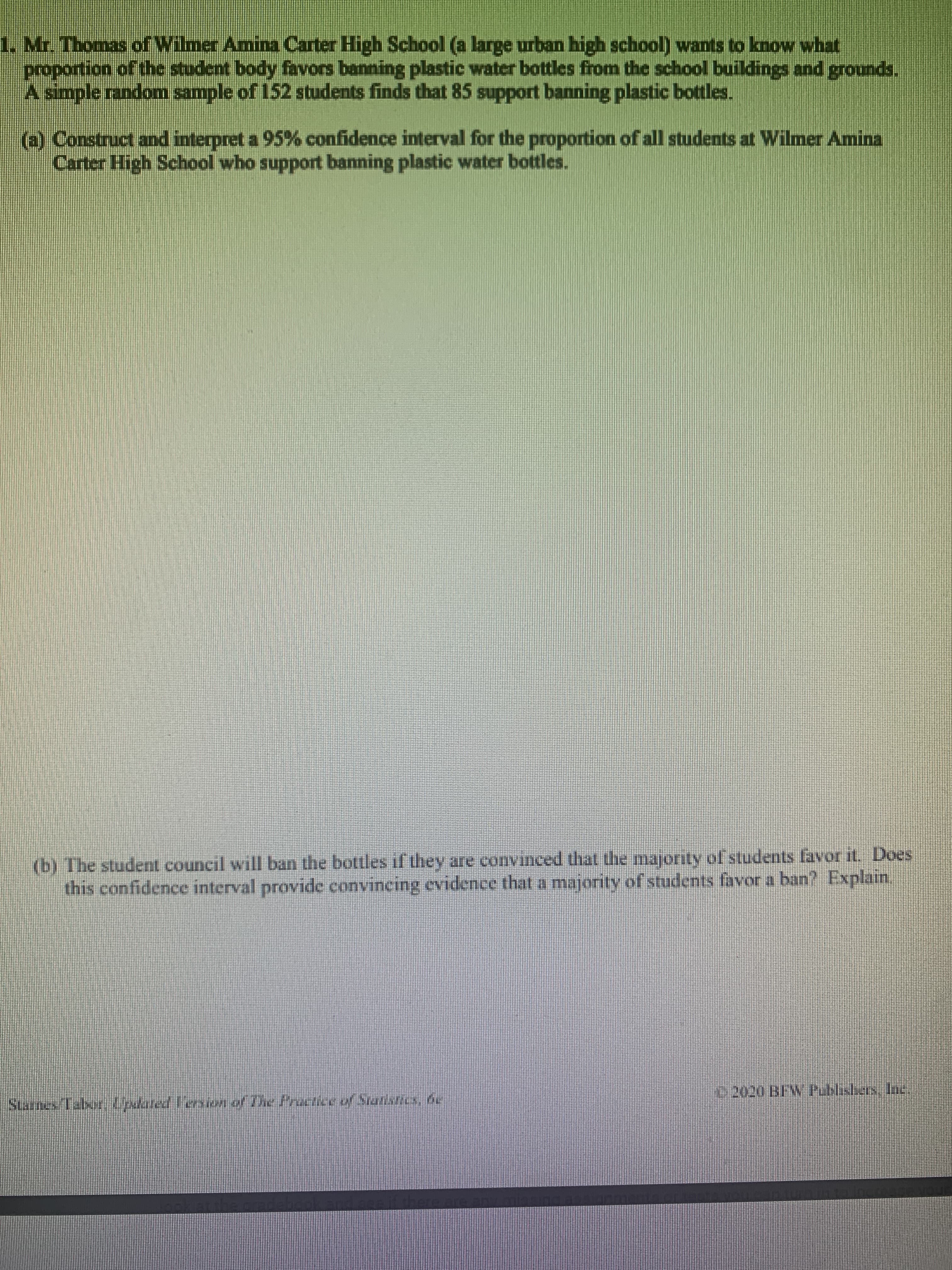 Mr. Thomas of Wilmer Amina Carter High School (a large urban high school) wants to know what
proportion of the student body favors banning plastic water bottles from the school buildings and grounds.
A simple random sample of 152 students finds that 85 support banning plastic bottles.
@ Construct and interpret a 95% confidence interval for the proportion of all students at Wilmer Amina
Carter High School who support banning plastic water bottles.
