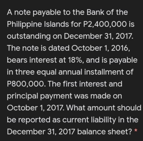 A note payable to the Bank of the
Philippine Islands for P2,400,000 is
outstanding on December 31, 2017.
The note is dated October 1, 2016,
bears interest at 18%, and is payable
in three equal annual installment of
P800,000. The first interest and
principal payment was made on
October 1, 2017. What amount should
be reported as current liability in the
December 31, 2017 balance sheet?
