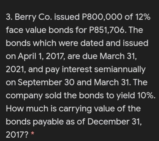 3. Berry Co. issued P800,000 of 12%
face value bonds for P851,706. The
bonds which were dated and issued
on April 1, 2017, are due March 31,
2021, and pay interest semiannually
on September 30 and March 31. The
company sold the bonds to yield 10%.
How much is carrying value of the
bonds payable as of December 31,
2017? *

