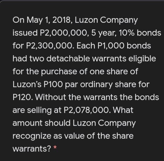 On May 1, 2018, Luzon Company
issued P2,000,000, 5 year, 10% bonds
for P2,300,00O. Each P1,000 bonds
had two detachable warrants eligible
for the purchase of one share of
Luzon's P100 par ordinary share for
P120. Without the warrants the bonds
are selling at P2,078,000. What
amount should Luzon Company
recognize as value of the share
warrants?
