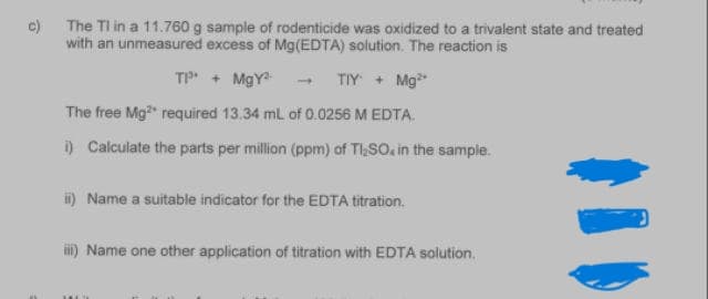 c) The TI in a 11.760 g sample of rodenticide was oxidized to a trivalent state and treated
with an unmeasured excess of Mg(EDTA) solution. The reaction is
TP + MgY
TIY + Mg
The free Mg required 13.34 mL of 0.0256 M EDTA.
i) Calculate the parts per million (ppm) of TaSO. in the sample.
i) Name a suitable indicator for the EDTA titration.
i) Name one other application of titration with EDTA solution.
