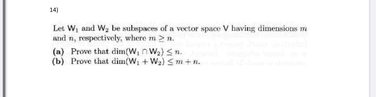 Let W1 and W2 be subspaces of a vector space V having dimensions m
and n, respectively, where m > n.
(a) Prove that dim(W, n W2) <n.
(b) Prove that dim(W1 + W2) Sm+n.
