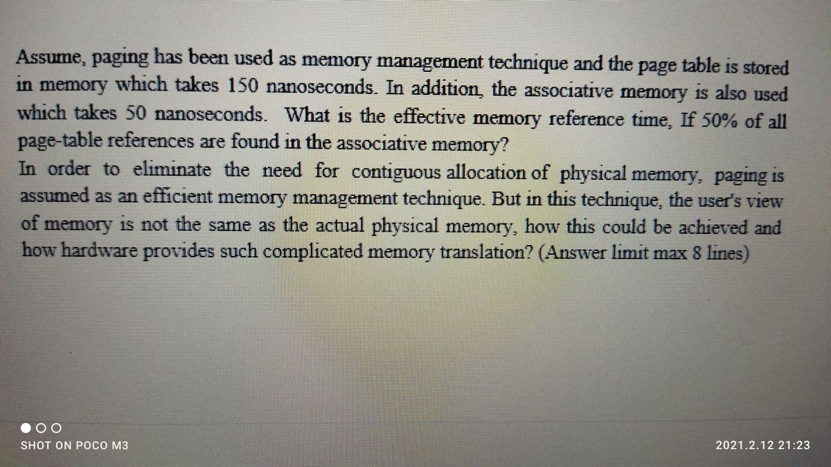 Assume, paging has been used as memory management technique and the page table is stored
in memory which takes 150 nanoseconds. In addition, the associative memory is also used
which takes 50 nanoseconds. What is the effective memory reference time, If 50% of all
page-table references are found in the associative memory?
In order to eliminate the need for contiguous allocation of physical memory, paging is
assumed as an efficient memory management technique. But in this technique, the user's view
of memory 1s not the same as the actual physical memory, how this could be achieved and
how hardware provides such complicated memory translation? (Answer limit max 8 lines)
SHOT ON POCO M3
2021.2.12 21:23
