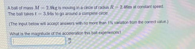 A ball of mass M = 2.9kg is moving in a circle of radius R = 2.46m at constant speed.
The ball takes t = 3.94s to go around a complete circle.
(The input below will accept answers with no more than 1% variation from the correct value.)
What is the magnitude of the acceleration this ball experiences?
s2
