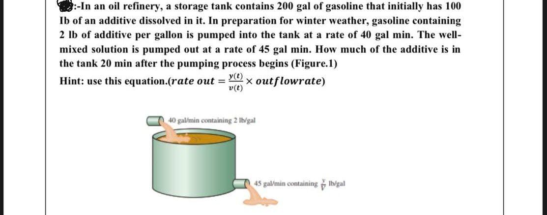 :-In an oil refinery, a storage tank contains 200 gal of gasoline that initially has 100
Ib of an additive dissolved in it. In preparation for winter weather, gasoline containing
2 lb of additive per gallon is pumped into the tank at a rate of 40 gal min. The well-
mixed solution is pumped out at a rate of 45 gal min. How much of the additive is in
the tank 20 min after the pumping process begins (Figure.1)
y(t)
Hint: use this equation.(rate out = x outflowrate)
v(t)
40 gal/min containing 2 lb/gal
45 gal/min containing lb/gal
