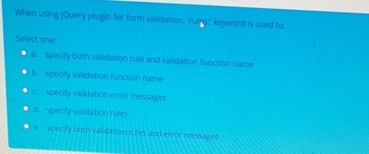 When using jQuery plugin for form validation, 'rules: keyword is used to,
Select one:
a. specify both validation rule and validation function name
b. specify validation function name
c. specify validation error messages
d. specify validation rules
e. specify both validation rules and error messages