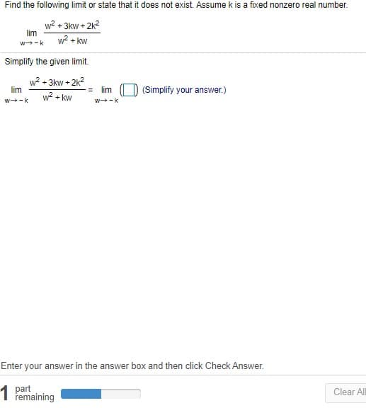 Find the following limit or state that it does not exist. Assume k is a fixed nonzero real number.
w? + 3kw + 2k?
lim
w? + kw
w-k
Simplify the given limit.
w? + 3kw + 2k?
lim
lim
(Simplify your answer.)
w? + kw
w-k
w-k
Enter your answer in the answer box and then click Check Answer.
1 part
remaining
Clear ll
