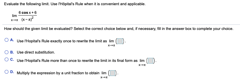 Evaluate the following limit. Use l'Hôpital's Rule when it is convenient and applicable.
6 cos x+6
lim
x-x (x-z)?
How should the given limit be evaluated? Select the correct choice below and, if necessary, fill in the answer box to complete your choice.
O A. Use l'Hopital's Rule exactly once to rewrite the limit as lim
O B. Use direct substitution.
O C. Use l'Hopital's Rule more than once to rewrite the limit in its final form as lim
D.
Multiply the expression by a unit fraction to obtain lim
