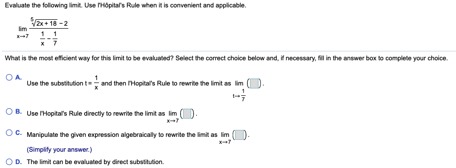 Evaluate the following limit. Use l'Hôpital's Rule when it is convenient and applicable.
V2x+ 18 - 2
lim
1 1
х 7
x+7
What is the most efficient way for this limit to be evaluated? Select the correct choice below and, if necessary, fill in the answer box to complete your choice.
O A.
Use the substitutiont=- and then l'Hopital's Rule to rewrite the limit as lim
1
O B. Use l'Hopital's Rule directly to rewrite the limit as lim
x-7
O C. Manipulate the given expression algebraically to rewrite the limit as lim
X7
(Simplify your answer.)
O D. The limit can be evaluated by direct substitution.
