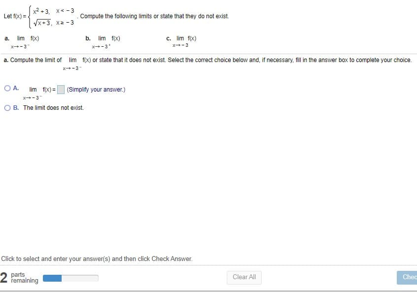 x2 +3. x< -3
Let f(x) =
Compute the following limits or state that they do not exist.
Vx+3, x2 - 3
lim f(x)
b.
lim f(x)
c. lim f(x)
a.
x-3
x-3*
x+-3
a. Compute the limit of
lim f(x) or state that it does not exist. Select the correct choice below and, if necessary, fill in the answer box to complete your choice.
x-3-
O A.
lim f(x) =
(Simplify your answer.)
x-3
O B. The limit does not exist.
Click to select and enter your answer(s) and then click Check Answer.
parts,
remaining
Clear All
Chec
