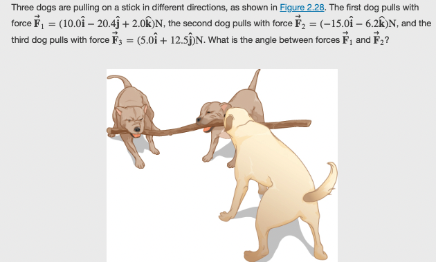 Three dogs are pulling on a stick in different directions, as shown in Figure 2.28. The first dog pulls with
force F₁ = (10.01 - 20.43 +2.0K)N, the second dog pulls with force F₂ = (-15.01 - 6.2K)N, and the
third dog pulls with force F3 = (5.01 + 12.5ĵ)N. What is the angle between forces F₁ and F₂?