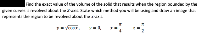 Find the exact value of the volume of the solid that results when the region bounded by the
given curves is revolved about the x-axis. State which method you will be using and draw an image that
represents the region to be revolved about the x-axis.
y = Vcos x,
y = 0,
X ==
EIN
