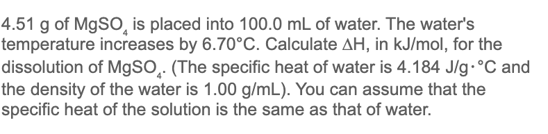 4.51 g of MgSO, is placed into 100.0 mL of water. The water's
temperature increases by 6.70°C. Calculate AH, in kJ/mol, for the
dissolution of M9SO̟. (The specific heat of water is 4.184 J/g.°C and
the density of the water is 1.00 g/mL). You can assume that the
specific heat of the solution is the same as that of water.
