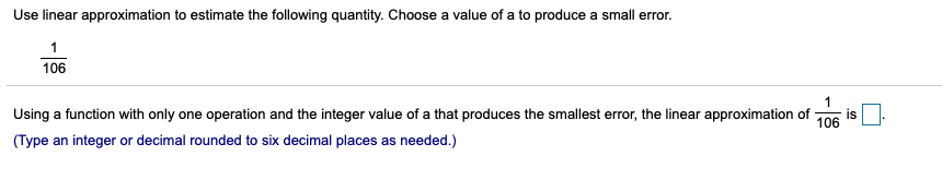 Use linear approximation to estimate the following quantity. Choose a value of a to produce a small error.
1
106
1
Using a function with only one operation and the integer value of a that produces the smallest error, the linear approximation of
is
106
(Type an integer or decimal rounded to six decimal places as needed.)
