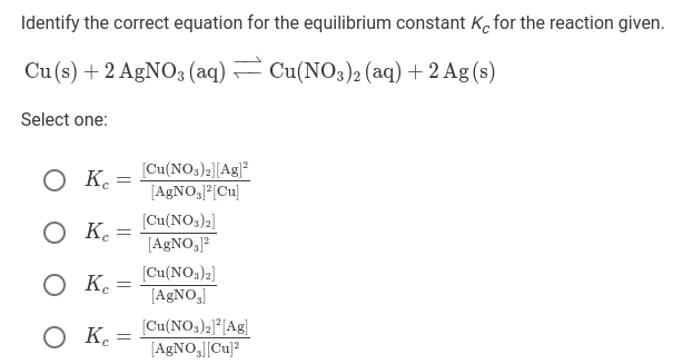 Identify the correct equation for the equilibrium constant K, for the reaction given.
Cu (s) + 2 AGNO3 (aq) – Cu(NO3)2 (aq) + 2 Ag (s)
Select one:
O K.
[Cu(NO3)2][Ag]?
[AGNO,P[Cu]
[Cu(NOs)2]
O K.
[AgNO3J?
O K.
[Cu(NO,)2]
[AGNO,
O K.
[Cu(NO3)2]*[Ag]
[A£NO,J[Cu]?
