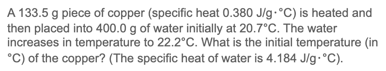 A 133.5 g piece of copper (specific heat 0.380 J/g.°C) is heated and
then placed into 400.0 g of water initially at 20.7°C. The water
increases in temperature to 22.2°C. What is the initial temperature (in
°C) of the copper? (The specific heat of water is 4.184 J/g. °C).
