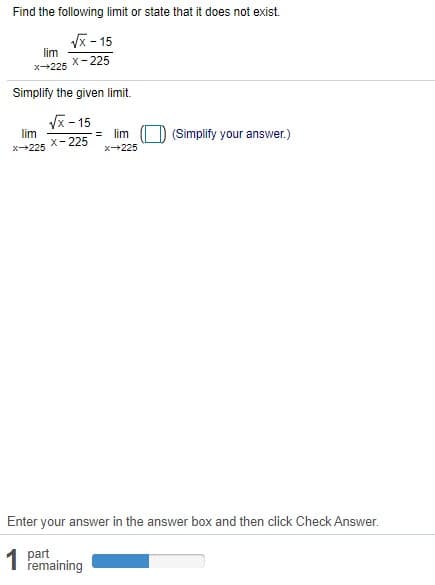 Find the following limit or state that it does not exist.
Vx - 15
lim
x- 225
x225
Simplify the given limit.
Vx - 15
lim
X-225
lim
(Simplify your answer.)
x225
x225
Enter your answer in the answer box and then click Check Answer.
1 part
remaining
