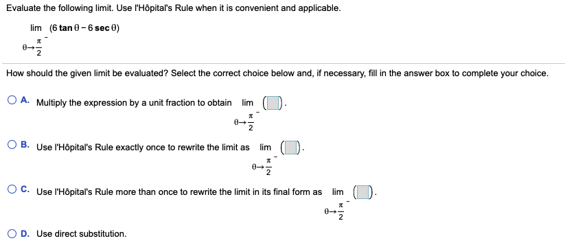 Evaluate the following limit. Use l'Hôpital's Rule when it is convenient and applicable.
lim (6 tan 0 -6 sec 0)
How should the given limit be evaluated? Select the correct choice below and, if necessary, fill in the answer box to complete your choice.
O A. Multiply the expression by a unit fraction to obtain lim
2
O B. Use l'Hôpital's Rule exactly once to rewrite the limit as
lim
O C. Use l'Hôpital's Rule more than once to rewrite the limit in its final form as
lim
O D. Use direct substitution.
