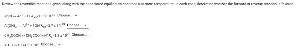 Review the reversible reactions given, along with the associated equilibrium constant Kat room temperature. In each case, determine whether the forward or reverse reaction is favored.
AgCl + Ag* + CI'Ken=1.6 x 1010 Choose. -
Al(OH)3 + Al3+ + 30H'Ke=3.7 x 1015 Choose. -
CH3COOH + CH3C00 + H*K,=1.8 x 10'5 Choose..
A+B+ CK=4.9 x 103 Choose.
