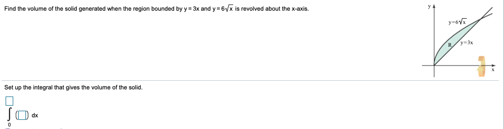 Find the volume of the solid generated when the region bounded by y = 3x and y= 6/x is revolved about the x-axis.
y=6Vx
R/y=3x
Set up the integral that gives the volume of the solid.
JO dx
