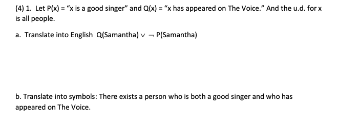 (4) 1. Let P(x) = "x is a good singer" and Q(x) = "x has appeared on The Voice." And the u.d. for x
is all people.
a. Translate into English Q(Samantha) v P(Samantha)
b. Translate into symbols: There exists a person who is both a good singer and who has
appeared on The Voice.