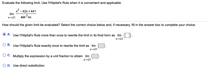 Evaluate the following limit. Use l'Hôpital's Rule when it is convenient and applicable.
x2 - 42x + 441
lim
x-21
sin rx
How should the given limit be evaluated? Select the correct choice below and, if necessary, fill in the answer box to complete your choice.
O A. Use l'Hôpital's Rule more than once to rewrite the limit in its final form as lim
x-21
B. Use l'Hôpital's Rule exactly once to rewrite the limit as lim (1
x-21
OC.
Multiply the expression by a unit fraction to obtai
lim
x-21
O D. Use direct substitution.

