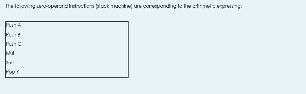 The following zero-operand instructions (stack machine) are corresponding to the arithmetic expressing:
Push A
Push B
Push C
Mul
Sub
Pop Y
