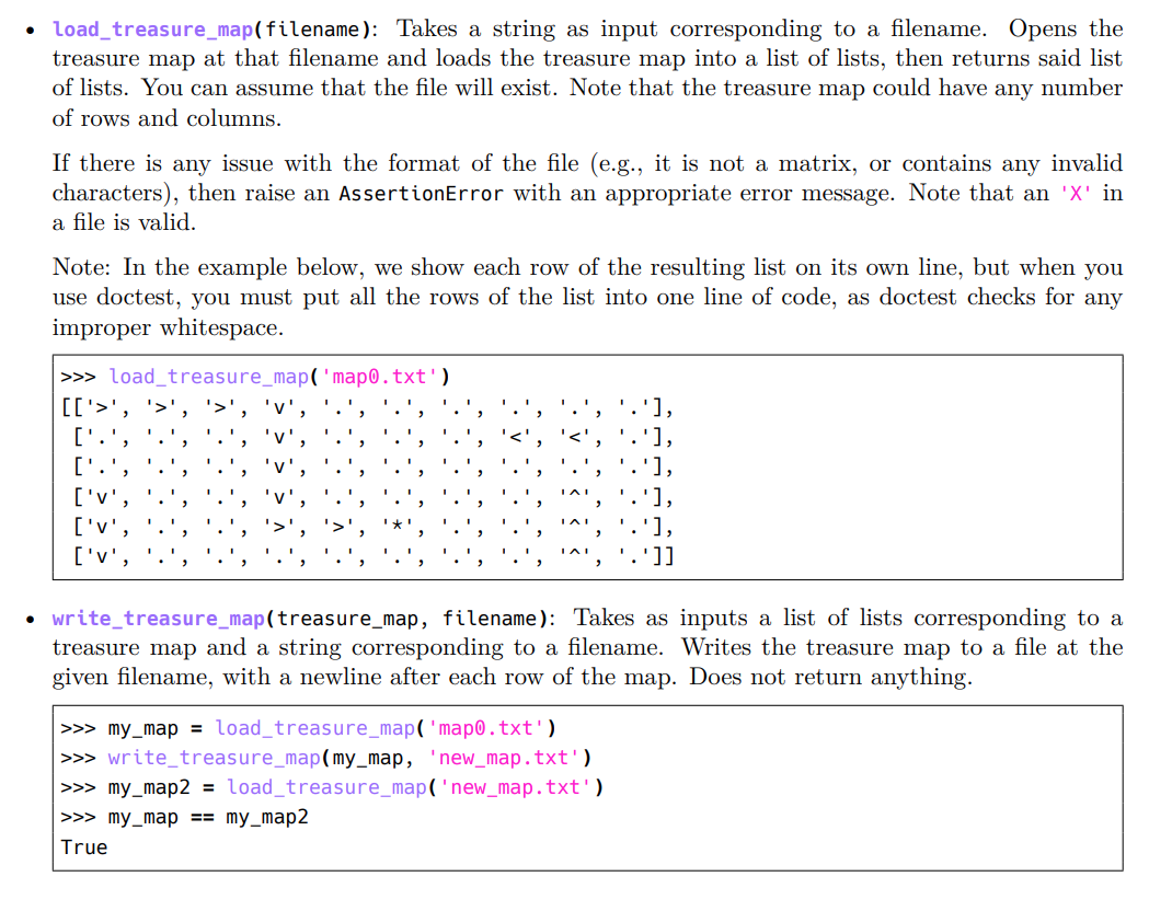 • Load_treasure_map(filename): Takes a string as input corresponding to a filename. Opens the
treasure map at that filename and loads the treasure map into a list of lists, then returns said list
of lists. You can assume that the file will exist. Note that the treasure map could have any number
of rows and columns.
If there is any issue with the format of the file (e.g., it is not a matrix, or contains any invalid
characters), then raise an AssertionError with an appropriate error message. Note that an 'X' in
a file is valid.
Note: In the example below, we show each row of the resulting list on its own line, but when you
use doctest, you must put all the rows of the list into one line of code, as doctest checks for any
improper whitespace.
>>> load_treasure_map( 'map0.txt')
[['>',
'v'
['.'
['.',
'],
['v',
['v',
['v',
'1]
• write_treasure_map(treasure_map, filename): Takes as inputs a list of lists corresponding to a
treasure map and a string corresponding to a filename. Writes the treasure map to a file at the
given filename, with a newline after each row of the map. Does not return anything.
>>> my_map = load_treasure_map('map0.txt')
>>> write_treasure_map(my_map, 'new_map.txt')
>>> my_map2 = load_treasure_map('new_map.txt')
>>> my_map == my_map2
True
