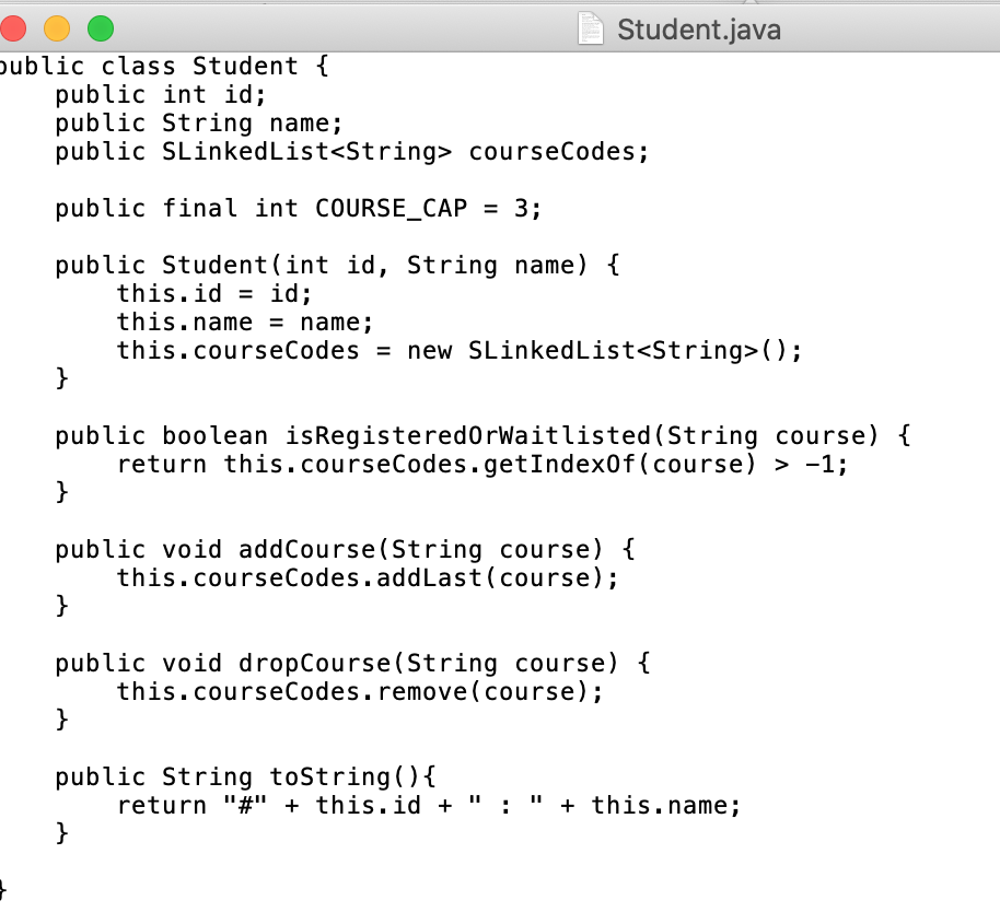 Student.java
oublic class Student {
public int id;
public String name;
public SLinkedList<String> courseCodes;
public final int COURSE_CAP
3;
%3D
public Student(int id, String name) {
this.id = id;
this.name = name;
this.courseCodes = new SLinkedList<String>();
}
public boolean isRegistered0rWaitlisted (String course) {
return this.courseCodes.getIndex0f(course) > -1;
}
public void addCourse(String course) {
this.courseCodes.addLast(course);
}
public void dropCourse(String course) {
this.courseCodes.remove(course);
}
public String toString(){
return "#" + this.id +
: " + this.name;
}
